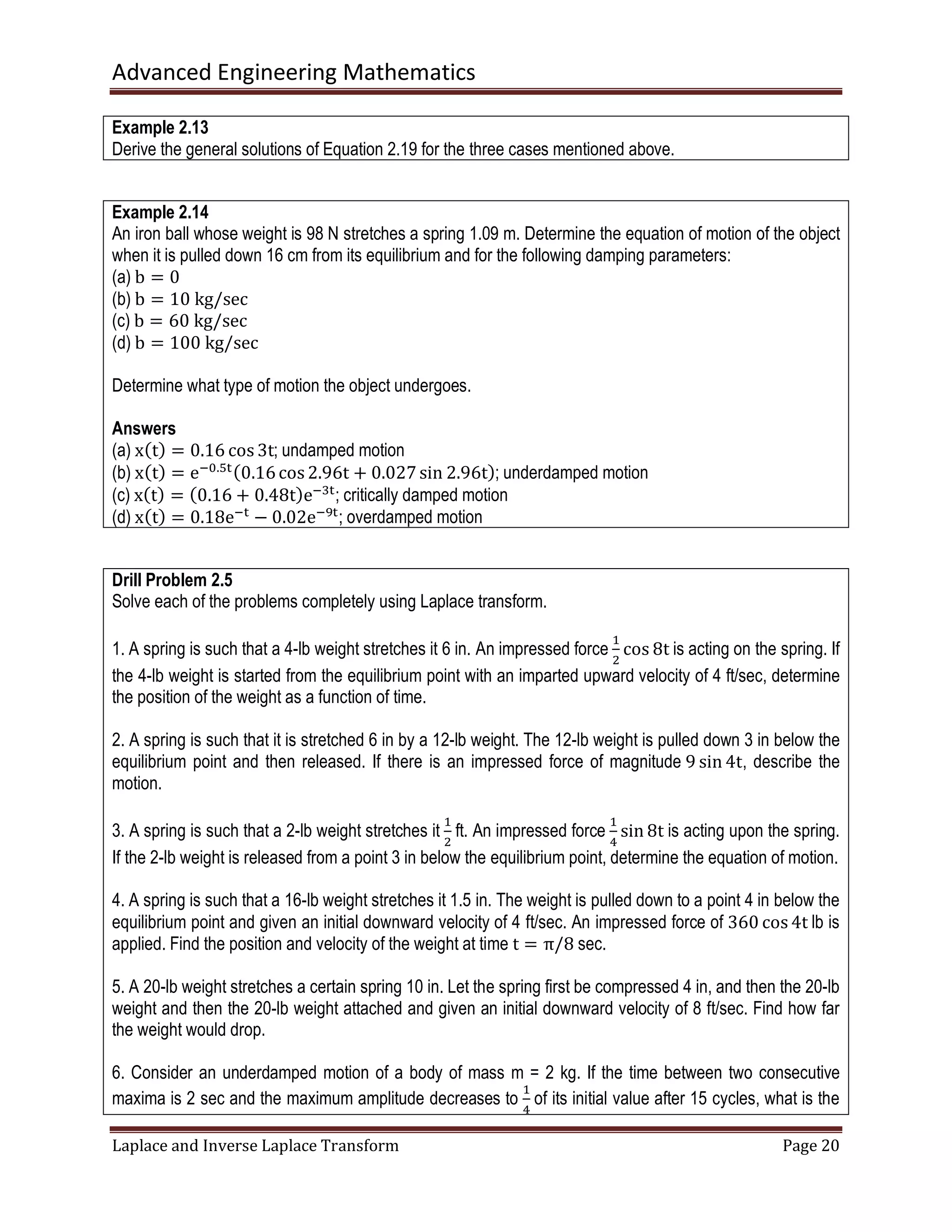 Advanced Engineering Mathematics
Laplace and Inverse Laplace Transform Page 20
Example 2.13
Derive the general solutions of Equation 2.19 for the three cases mentioned above.
Example 2.14
An iron ball whose weight is 98 N stretches a spring 1.09 m. Determine the equation of motion of the object
when it is pulled down 16 cm from its equilibrium and for the following damping parameters:
(a) b = 0
(b) b = 10	kg/sec
(c) b = 60	kg/sec
(d) b = 100	kg/sec
Determine what type of motion the object undergoes.
Answers
(a) xሺtሻ = 0.16 cos 3t; undamped motion
(b) xሺtሻ = eି଴.ହ୲ሺ0.16cos 2.96t + 0.027sin 2.96tሻ; underdamped motion
(c) xሺtሻ = ሺ0.16 + 0.48tሻeିଷ୲
; critically damped motion
(d) xሺtሻ = 0.18eି୲
− 0.02eିଽ୲
; overdamped motion
Drill Problem 2.5
Solve each of the problems completely using Laplace transform.
1. A spring is such that a 4-lb weight stretches it 6 in. An impressed force
ଵ
ଶ
cos 8t is acting on the spring. If
the 4-lb weight is started from the equilibrium point with an imparted upward velocity of 4 ft/sec, determine
the position of the weight as a function of time.
2. A spring is such that it is stretched 6 in by a 12-lb weight. The 12-lb weight is pulled down 3 in below the
equilibrium point and then released. If there is an impressed force of magnitude 9 sin 4t, describe the
motion.
3. A spring is such that a 2-lb weight stretches it
ଵ
ଶ
ft. An impressed force
ଵ
ସ
sin 8t is acting upon the spring.
If the 2-lb weight is released from a point 3 in below the equilibrium point, determine the equation of motion.
4. A spring is such that a 16-lb weight stretches it 1.5 in. The weight is pulled down to a point 4 in below the
equilibrium point and given an initial downward velocity of 4 ft/sec. An impressed force of 360 cos 4t lb is
applied. Find the position and velocity of the weight at time t = π/8 sec.
5. A 20-lb weight stretches a certain spring 10 in. Let the spring first be compressed 4 in, and then the 20-lb
weight and then the 20-lb weight attached and given an initial downward velocity of 8 ft/sec. Find how far
the weight would drop.
6. Consider an underdamped motion of a body of mass m = 2 kg. If the time between two consecutive
maxima is 2 sec and the maximum amplitude decreases to
ଵ
ସ
of its initial value after 15 cycles, what is the
 