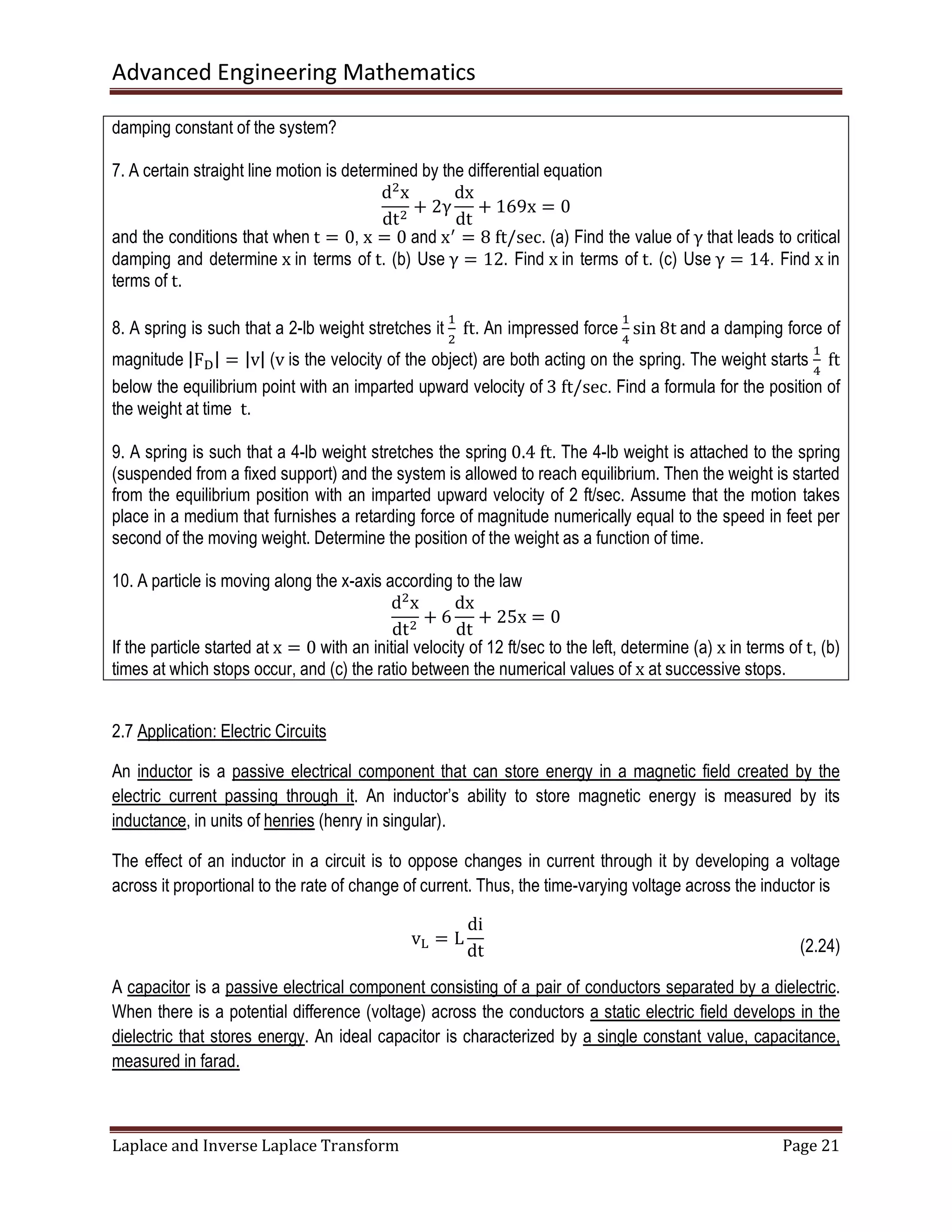 Advanced Engineering Mathematics
Laplace and Inverse Laplace Transform Page 21
damping constant of the system?
7. A certain straight line motion is determined by the differential equation
dଶ
x
dtଶ
+ 2γ
dx
dt
+ 169x = 0
and the conditions that when t = 0, x = 0 and xᇱ
= 8	ft/sec. (a) Find the value of γ that leads to critical
damping and determine x in terms of t. (b) Use γ = 12. Find x in terms of t. (c) Use γ = 14. Find x in
terms of t.
8. A spring is such that a 2-lb weight stretches it
ଵ
ଶ
	ft. An impressed force
ଵ
ସ
sin 8t and a damping force of
magnitude |Fୈ| = |v| (v is the velocity of the object) are both acting on the spring. The weight starts
ଵ
ସ
	ft
below the equilibrium point with an imparted upward velocity of 3	ft/sec. Find a formula for the position of
the weight at time t.
9. A spring is such that a 4-lb weight stretches the spring 0.4	ft. The 4-lb weight is attached to the spring
(suspended from a fixed support) and the system is allowed to reach equilibrium. Then the weight is started
from the equilibrium position with an imparted upward velocity of 2 ft/sec. Assume that the motion takes
place in a medium that furnishes a retarding force of magnitude numerically equal to the speed in feet per
second of the moving weight. Determine the position of the weight as a function of time.
10. A particle is moving along the x-axis according to the law
dଶ
x
dtଶ
+ 6
dx
dt
+ 25x = 0
If the particle started at x = 0 with an initial velocity of 12 ft/sec to the left, determine (a)	x in terms of t, (b)
times at which stops occur, and (c) the ratio between the numerical values of x at successive stops.
2.7 Application: Electric Circuits
An inductor is a passive electrical component that can store energy in a magnetic field created by the
electric current passing through it. An inductor’s ability to store magnetic energy is measured by its
inductance, in units of henries (henry in singular).
The effect of an inductor in a circuit is to oppose changes in current through it by developing a voltage
across it proportional to the rate of change of current. Thus, the time-varying voltage across the inductor is
v୐ = L
di
dt (2.24)
A capacitor is a passive electrical component consisting of a pair of conductors separated by a dielectric.
When there is a potential difference (voltage) across the conductors a static electric field develops in the
dielectric that stores energy. An ideal capacitor is characterized by a single constant value, capacitance,
measured in farad.
 