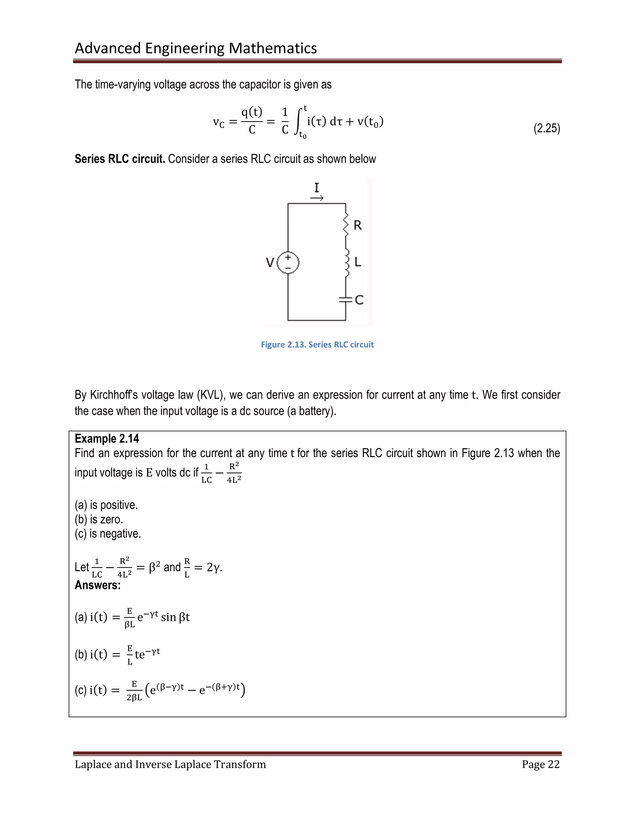 Advanced Engineering Mathematics
Laplace and Inverse Laplace Transform Page 22
The time-varying voltage across the capacitor is given as
vେ =
qሺtሻ
C
=	
1
C
	න iሺτሻ	dτ
୲
୲బ
+ vሺt଴ሻ
(2.25)
Series RLC circuit. Consider a series RLC circuit as shown below
Figure 2.13. Series RLC circuit
By Kirchhoff’s voltage law (KVL), we can derive an expression for current at any time t. We first consider
the case when the input voltage is a dc source (a battery).
Example 2.14
Find an expression for the current at any time t for the series RLC circuit shown in Figure 2.13 when the
input voltage is E volts dc if
ଵ
୐େ
−
ୖమ
ସ୐మ
(a) is positive.
(b) is zero.
(c) is negative.
Let
ଵ
୐େ
−
ୖమ
ସ୐మ = βଶ
and
ୖ
୐
= 2γ.
Answers:
(a) iሺtሻ =
୉
ஒ୐
eିஓ୲
sin βt
(b) iሺtሻ =	
୉
୐
teିஓ୲
(c) iሺtሻ = 	
୉
ଶஒ୐
൫eሺஒିஓሻ୲
− eିሺஒାஓሻ୲൯
 