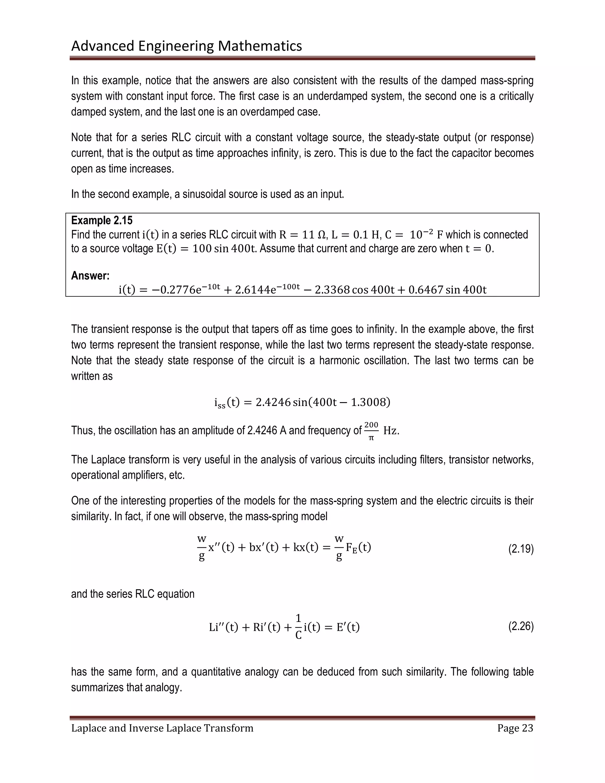 Advanced Engineering Mathematics
Laplace and Inverse Laplace Transform Page 23
In this example, notice that the answers are also consistent with the results of the damped mass-spring
system with constant input force. The first case is an underdamped system, the second one is a critically
damped system, and the last one is an overdamped case.
Note that for a series RLC circuit with a constant voltage source, the steady-state output (or response)
current, that is the output as time approaches infinity, is zero. This is due to the fact the capacitor becomes
open as time increases.
In the second example, a sinusoidal source is used as an input.
Example 2.15
Find the current iሺtሻ in a series RLC circuit with R = 11	Ω, L = 0.1	H, C =	10ିଶ
	F which is connected
to a source voltage Eሺtሻ = 100 sin 400t. Assume that current and charge are zero when t = 0.
Answer:
iሺtሻ = −0.2776eିଵ଴୲
+ 2.6144eିଵ଴଴୲
− 2.3368cos 400t + 0.6467sin 400t
The transient response is the output that tapers off as time goes to infinity. In the example above, the first
two terms represent the transient response, while the last two terms represent the steady-state response.
Note that the steady state response of the circuit is a harmonic oscillation. The last two terms can be
written as
iୱୱሺtሻ = 2.4246sinሺ400t − 1.3008ሻ
Thus, the oscillation has an amplitude of 2.4246 A and frequency of
ଶ଴଴
஠
	Hz.
The Laplace transform is very useful in the analysis of various circuits including filters, transistor networks,
operational amplifiers, etc.
One of the interesting properties of the models for the mass-spring system and the electric circuits is their
similarity. In fact, if one will observe, the mass-spring model
w
g
xᇱᇱሺtሻ + bxᇱሺtሻ + kxሺtሻ =
w
g
F୉ሺtሻ (2.19)
and the series RLC equation
Liᇱᇱሺtሻ + Riᇱሺtሻ +
1
C
iሺtሻ = E′ሺtሻ (2.26)
has the same form, and a quantitative analogy can be deduced from such similarity. The following table
summarizes that analogy.
 