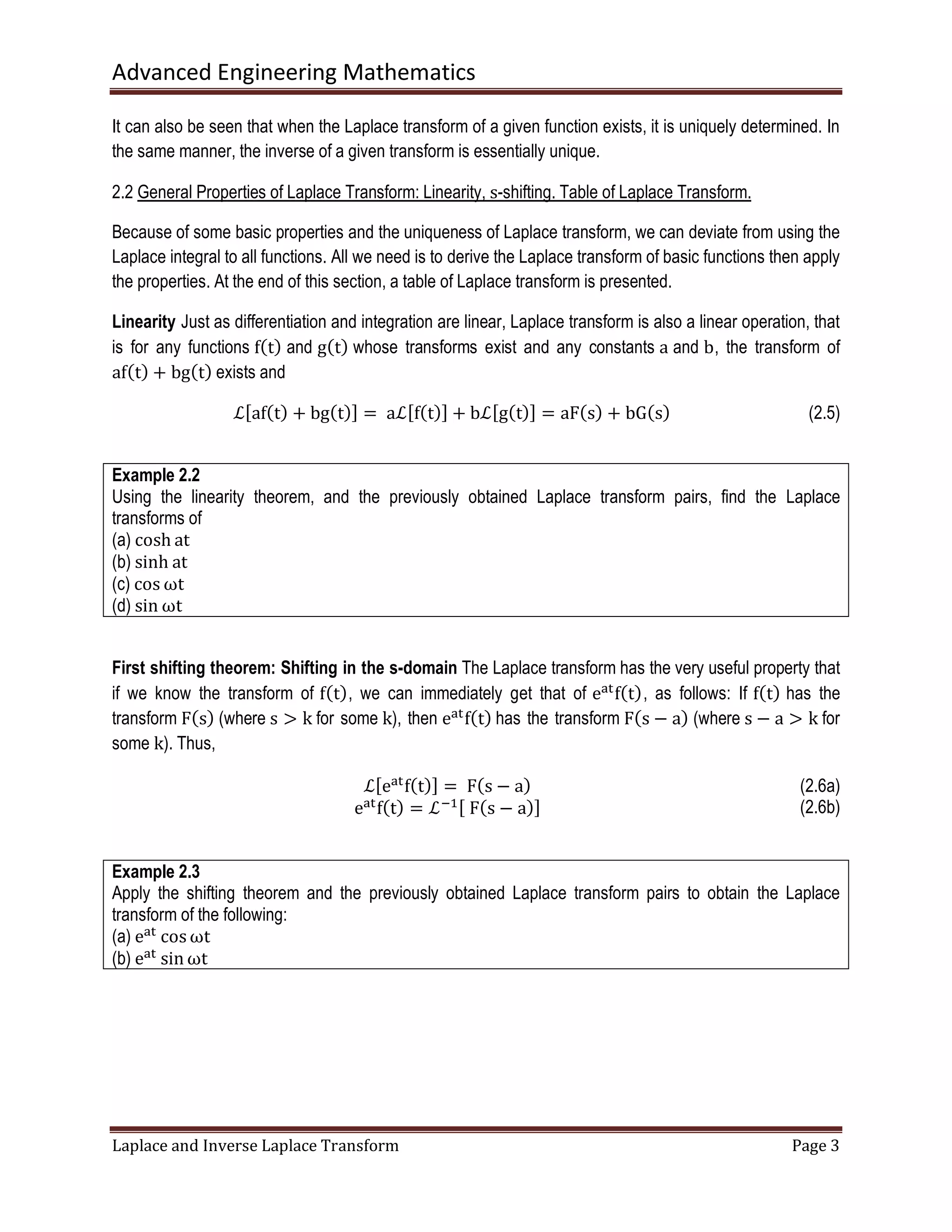 Advanced Engineering Mathematics
Laplace and Inverse Laplace Transform Page 3
It can also be seen that when the Laplace transform of a given function exists, it is uniquely determined. In
the same manner, the inverse of a given transform is essentially unique.
2.2 General Properties of Laplace Transform: Linearity, s-shifting. Table of Laplace Transform.
Because of some basic properties and the uniqueness of Laplace transform, we can deviate from using the
Laplace integral to all functions. All we need is to derive the Laplace transform of basic functions then apply
the properties. At the end of this section, a table of Laplace transform is presented.
Linearity Just as differentiation and integration are linear, Laplace transform is also a linear operation, that
is for any functions fሺtሻ and gሺtሻ whose transforms exist and any constants a and b, the transform of
afሺtሻ + bgሺtሻ exists and
ℒሾafሺtሻ + bgሺtሻሿ = 	aℒሾfሺtሻሿ + bℒሾgሺtሻሿ = aFሺsሻ + bGሺsሻ (2.5)
Example 2.2
Using the linearity theorem, and the previously obtained Laplace transform pairs, find the Laplace
transforms of
(a) cosh at
(b) sinh at
(c) cos ωt
(d) sin ωt
First shifting theorem: Shifting in the s-domain The Laplace transform has the very useful property that
if we know the transform of fሺtሻ, we can immediately get that of eୟ୲
fሺtሻ, as follows: If fሺtሻ has the
transform Fሺsሻ (where s ൐ k for some k), then eୟ୲
fሺtሻ has the transform Fሺs − aሻ (where s − a ൐ k for
some k). Thus,
ℒሾeୟ୲
fሺtሻሿ = 	Fሺs − aሻ
eୟ୲
fሺtሻ = ℒିଵሾ	Fሺs − aሻሿ
(2.6a)
(2.6b)
Example 2.3
Apply the shifting theorem and the previously obtained Laplace transform pairs to obtain the Laplace
transform of the following:
(a) eୟ୲
cosωt
(b) eୟ୲
sin ωt
 