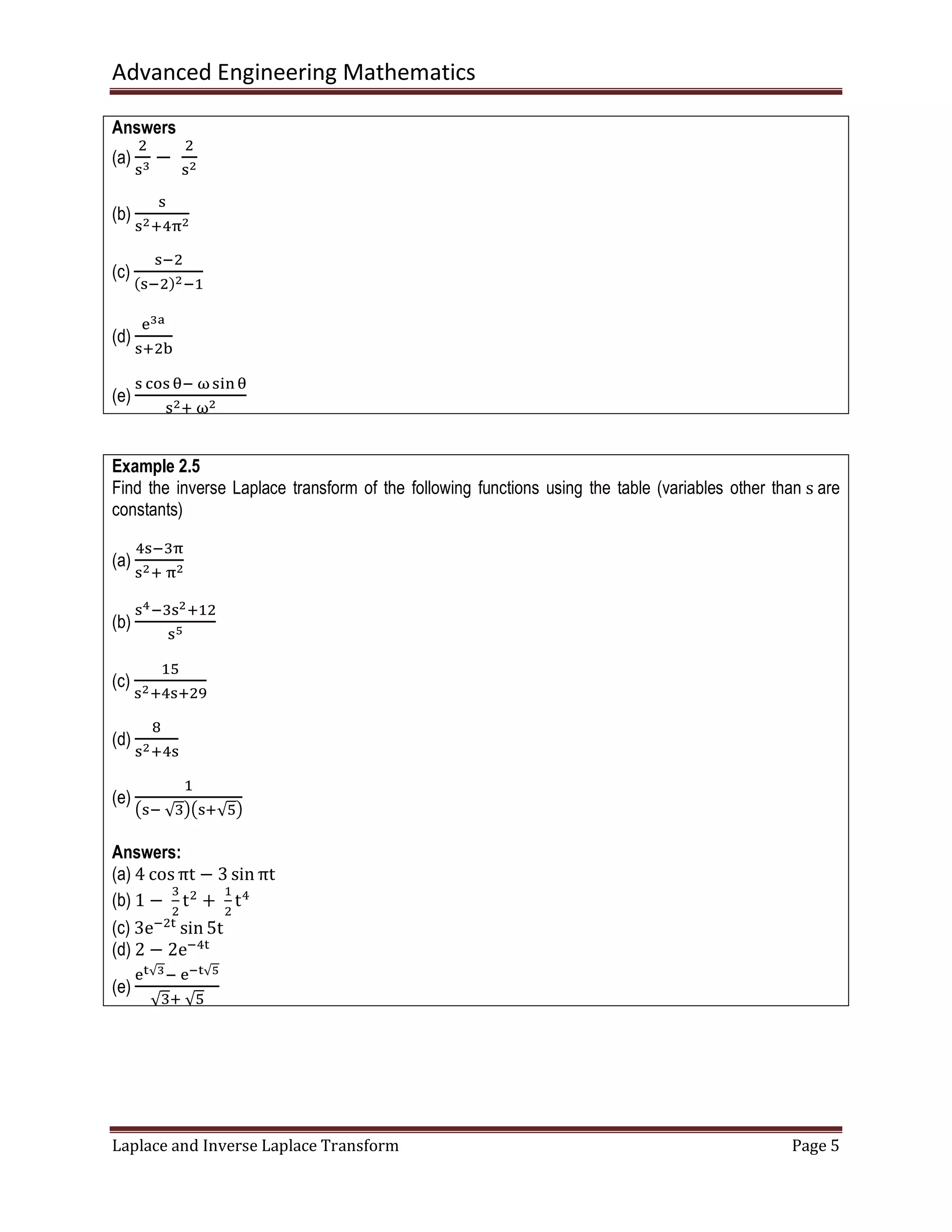 Advanced Engineering Mathematics
Laplace and Inverse Laplace Transform Page 5
Answers
(a)
ଶ
ୱయ
−	
ଶ
ୱమ
(b)
ୱ
ୱమାସ஠మ
(c)
ୱିଶ
ሺୱିଶሻమିଵ
(d)
ୣయ౗
ୱାଶୠ
(e)
ୱ ୡ୭ୱ ஘ି	னୱ୧୬஘
ୱమା	னమ
Example 2.5
Find the inverse Laplace transform of the following functions using the table (variables other than s are
constants)
(a)
ସୱିଷ஠
ୱమା	஠మ
(b)
ୱరିଷୱమାଵଶ
ୱఱ
(c)
ଵହ
ୱమାସୱାଶଽ
(d)
଼
ୱమାସୱ
(e)
ଵ
൫ୱି	√ଷ൯൫ୱା√ହ൯
Answers:
(a) 4 cos πt − 3 sin πt
(b) 1 −	
ଷ
ଶ
tଶ
+	
ଵ
ଶ
tସ
(c) 3eିଶ୲
sin 5t
(d) 2 − 2eିସ୲
(e)
ୣ౪√యି	ୣష౪√ఱ
√ଷା	√ହ
 
