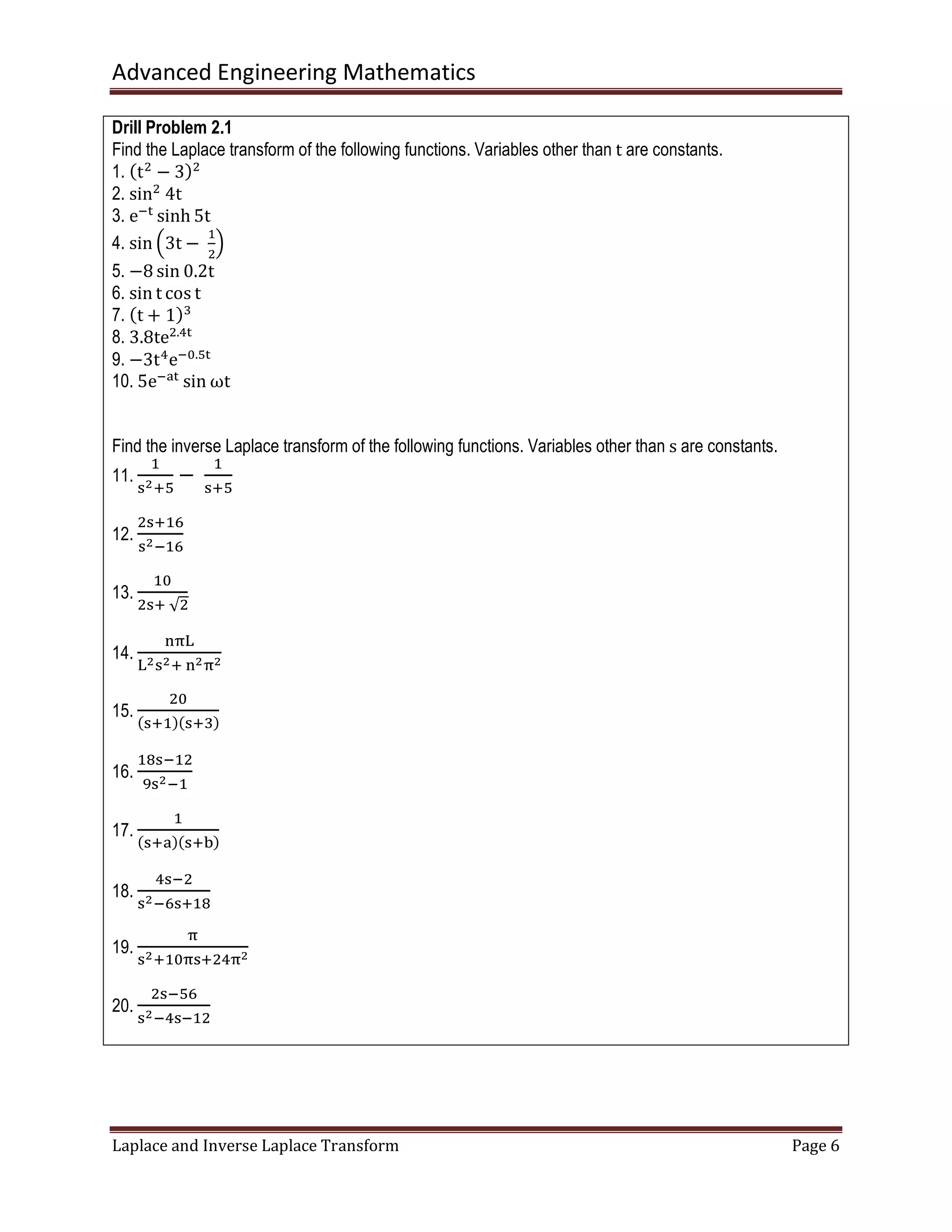 Advanced Engineering Mathematics
Laplace and Inverse Laplace Transform Page 6
Drill Problem 2.1
Find the Laplace transform of the following functions. Variables other than t are constants.
1. ሺtଶ
− 3ሻଶ
2. sinଶ
	4t
3. eି୲
sinh 5t
4. sin ቀ3t −	
ଵ
ଶ
ቁ
5. −8 sin 0.2t
6. sin t cos t
7. ሺt + 1ሻଷ
8. 3.8teଶ.ସ୲
9. −3tସ
eି଴.ହ୲
10. 5eିୟ୲
sin ωt
Find the inverse Laplace transform of the following functions. Variables other than s are constants.
11.
ଵ
ୱమାହ
−	
ଵ
ୱାହ
12.
ଶୱାଵ଺
ୱమିଵ଺
13.
ଵ଴
ଶୱା	√ଶ
14.
୬஠୐
୐మୱమା	୬మ஠మ
15.
ଶ଴
ሺୱାଵሻሺୱାଷሻ
16.
ଵ଼ୱିଵଶ
ଽୱమିଵ
17.
ଵ
ሺୱାୟሻሺୱାୠሻ
18.
ସୱିଶ
ୱమି଺ୱାଵ଼
19.
஠
ୱమାଵ଴஠ୱାଶସ஠మ
20.
ଶୱିହ଺
ୱమିସୱିଵଶ
 
