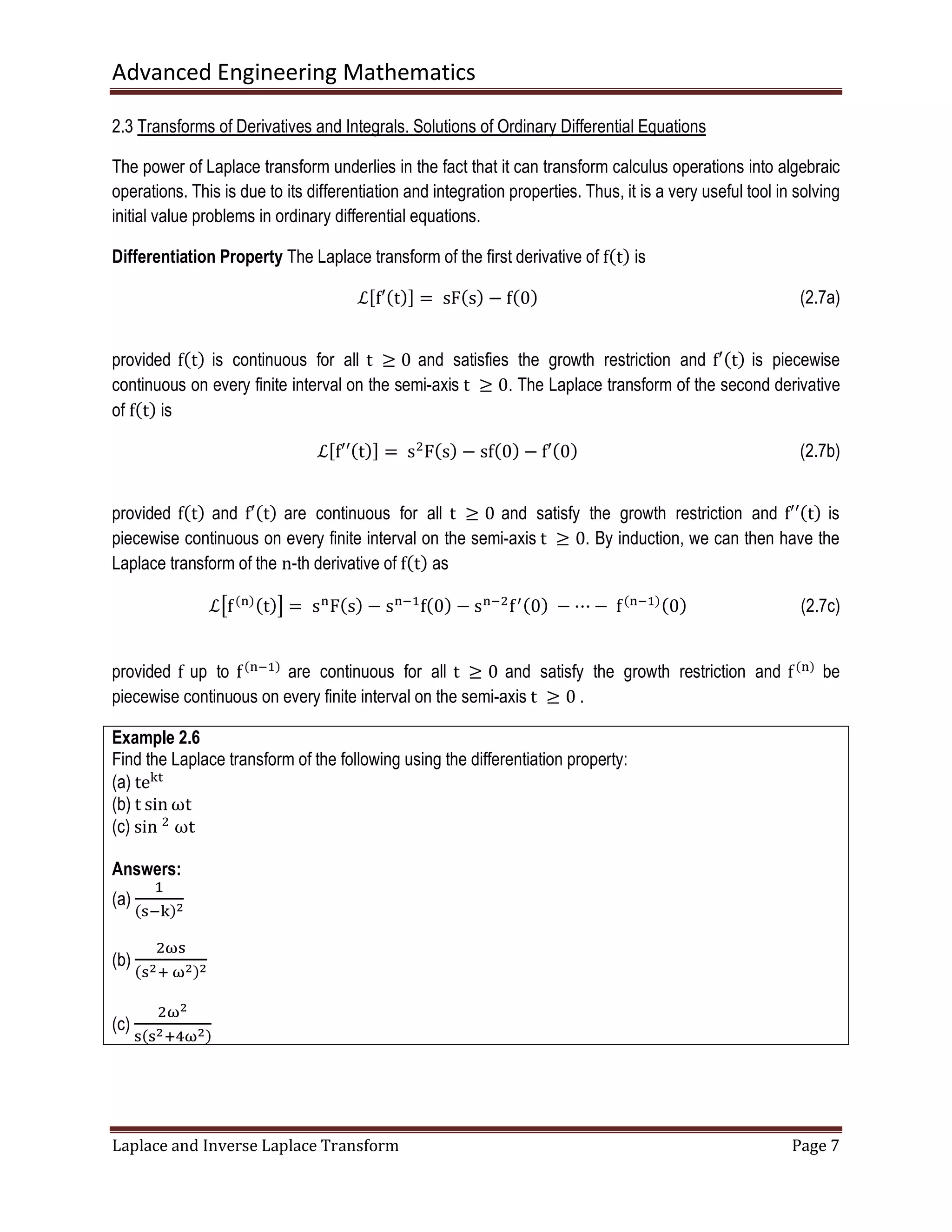 Advanced Engineering Mathematics
Laplace and Inverse Laplace Transform Page 7
2.3 Transforms of Derivatives and Integrals. Solutions of Ordinary Differential Equations
The power of Laplace transform underlies in the fact that it can transform calculus operations into algebraic
operations. This is due to its differentiation and integration properties. Thus, it is a very useful tool in solving
initial value problems in ordinary differential equations.
Differentiation Property The Laplace transform of the first derivative of fሺtሻ is
ℒሾf′ሺtሻሿ = 	sFሺsሻ − fሺ0ሻ (2.7a)
provided fሺtሻ is continuous for all t	 ൒ 0 and satisfies the growth restriction and f′ሺtሻ is piecewise
continuous on every finite interval on the semi-axis t	 ൒ 0. The Laplace transform of the second derivative
of fሺtሻ is
ℒሾf′′ሺtሻሿ =	sଶ
Fሺsሻ − sfሺ0ሻ − f′ሺ0ሻ (2.7b)
provided fሺtሻ and f′ሺtሻ are continuous for all t	 ൒ 0 and satisfy the growth restriction and f′′ሺtሻ is
piecewise continuous on every finite interval on the semi-axis t	 ൒ 0. By induction, we can then have the
Laplace transform of the n-th derivative of fሺtሻ as
ℒൣfሺ୬ሻሺtሻ൧ = 	s୬
Fሺsሻ − s୬ିଵ
fሺ0ሻ − s୬ିଶ
fᇱሺ0ሻ	− ⋯ −	fሺ୬ିଵሻሺ0ሻ (2.7c)
provided f up to fሺ୬ିଵሻ
are continuous for all t	 ൒ 0 and satisfy the growth restriction and fሺ୬ሻ
be
piecewise continuous on every finite interval on the semi-axis t	 ൒ 0	.
Example 2.6
Find the Laplace transform of the following using the differentiation property:
(a) te୩୲
(b) t sin ωt
(c) sin	ଶ
	ωt
Answers:
(a)
ଵ
ሺୱି୩ሻమ
(b)
ଶனୱ
ሺୱమା	னమሻమ
(c)
ଶனమ
ୱሺୱమାସனమሻ
 