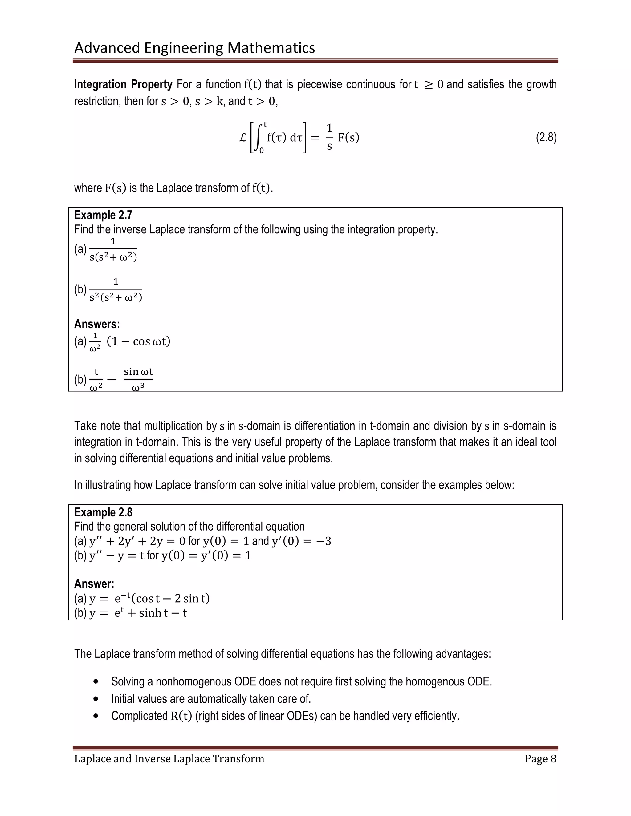 Advanced Engineering Mathematics
Laplace and Inverse Laplace Transform Page 8
Integration Property For a function fሺtሻ that is piecewise continuous for t	 ൒ 0	and satisfies the growth
restriction, then for s ൐ 0, s ൐ k, and t ൐ 0,
ℒ ቈන fሺτሻ	dτ
୲
଴
቉ = 	
1
s
	Fሺsሻ (2.8)
where Fሺsሻ is the Laplace transform of fሺtሻ.
Example 2.7
Find the inverse Laplace transform of the following using the integration property.
(a)
ଵ
ୱሺୱమା	னమሻ
(b)
ଵ
ୱమሺୱమା	னమሻ
Answers:
(a)
ଵ
னమ 	ሺ1 − cos ωtሻ
(b)
୲
னమ
−	
ୱ୧୬ன୲
னయ
Take note that multiplication by s in s-domain is differentiation in t-domain and division by s in s-domain is
integration in t-domain. This is the very useful property of the Laplace transform that makes it an ideal tool
in solving differential equations and initial value problems.
In illustrating how Laplace transform can solve initial value problem, consider the examples below:
Example 2.8
Find the general solution of the differential equation
(a) yᇱᇱ
+ 2yᇱ
+ 2y = 0 for yሺ0ሻ = 1 and yᇱሺ0ሻ = −3
(b) yᇱᇱ
− y = t for yሺ0ሻ = yᇱሺ0ሻ = 1
Answer:
(a) y =	eି୲ሺcost − 2 sin tሻ
(b) y =	e୲
+ sinh t − t
The Laplace transform method of solving differential equations has the following advantages:
• Solving a nonhomogenous ODE does not require first solving the homogenous ODE.
• Initial values are automatically taken care of.
• Complicated Rሺtሻ (right sides of linear ODEs) can be handled very efficiently.
 
