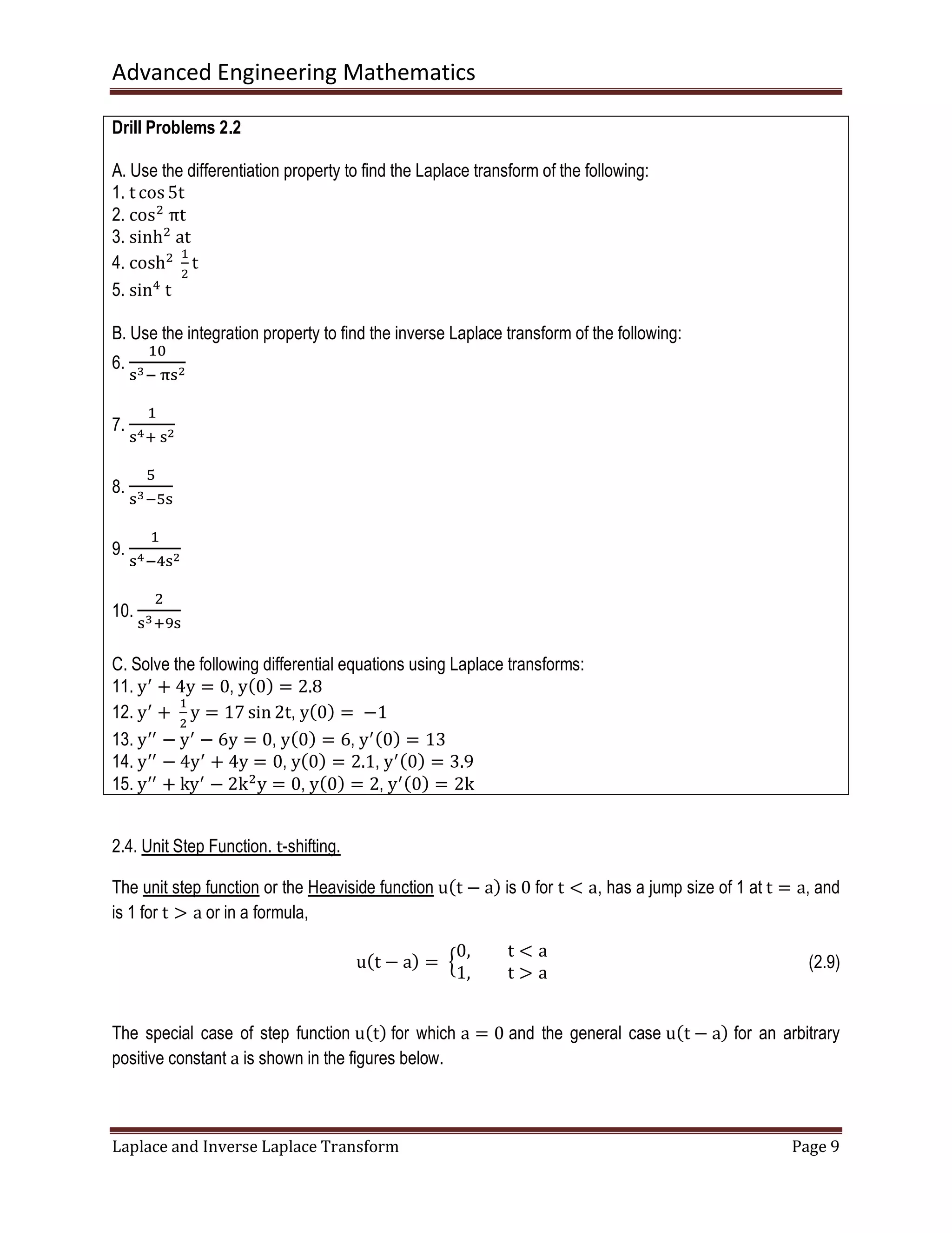 Advanced Engineering Mathematics
Laplace and Inverse Laplace Transform Page 9
Drill Problems 2.2
A. Use the differentiation property to find the Laplace transform of the following:
1. t cos 5t
2. cosଶ
	πt
3. sinhଶ
	at
4. coshଶ
	
ଵ
ଶ
t
5. sinସ
	t
B. Use the integration property to find the inverse Laplace transform of the following:
6.
ଵ଴
ୱయି	஠ୱమ
7.
ଵ
ୱరା	ୱమ
8.
ହ
ୱయିହୱ
9.
ଵ
ୱరିସୱమ
10.
ଶ
ୱయାଽୱ
C. Solve the following differential equations using Laplace transforms:
11. yᇱ
+ 4y = 0, yሺ0ሻ = 2.8
12. yᇱ
+	
ଵ
ଶ
y = 17 sin 2t, yሺ0ሻ =	−1
13. yᇱᇱ
− yᇱ
− 6y = 0, yሺ0ሻ = 6, yᇱሺ0ሻ = 13
14. yᇱᇱ
− 4yᇱ
+ 4y = 0, yሺ0ሻ = 2.1, yᇱሺ0ሻ = 3.9
15. yᇱᇱ
+ kyᇱ
− 2kଶ
y = 0, yሺ0ሻ = 2, yᇱሺ0ሻ = 2k	
2.4. Unit Step Function. t-shifting.
The unit step function or the Heaviside function uሺt − aሻ is 0 for t < a, has a jump size of 1 at t = a, and
is 1 for t ൐ a or in a formula,
uሺt − aሻ = 	ቄ
0, t < a
1, t ൐ a
(2.9)
The special case of step function uሺtሻ for which a = 0 and the general case uሺt − aሻ for an arbitrary
positive constant a is shown in the figures below.
 