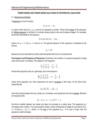 Advanced Engineering Mathematics
Power Series and Power Series Solutions of Differential Equations Page 1
POWER SERIES AND POWER SERIES SOLUTIONS OF DIFFERENTIAL EQUATIONS
4.1. Sequences and Series
A sequence is a list of numbers
aଵ, aଶ, aଷ, ⋯ , a୬
in a given order. Each of aଵ, aଶ, aଷand so on represents a number. These are the terms of the sequence.
An infinite sequence of numbers is a function whose domain is the set of positive integers. For example,
the function associated to the sequence
2, 4, 6, 8, 10, 12, ⋯ , 2n, ⋯
sends 1 to aଵ = 2, 2 to aଶ = 4 and so on. The general behavior of this sequence is described by the
formula
a୬ = 2n
Sequences can be described by writing rules that specify their terms or by listing terms.
Convergence and Divergence of Sequences. Sometimes, the numbers in a sequence approach a single
value as the index n increases. This happens in the sequence
൜1,
1
2
,
1
3
,
1
4
, ⋯ ,
1
n
, ⋯ ൠ
whose terms approach zero as n gets large, and in the sequence
൜0,
1
2
,
2
3
,
3
4
,
4
5
, ⋯ ,1 −	
1
n
, ⋯ ൠ
whose terms approach one. Such sequences are said to converge to that value. On the other hand,
sequences like
൛1, √2, √3, ⋯ , √n, ⋯ ൟ
have terms that get larger than any number as n increases; such sequences are said to diverge. Still there
are sequences like
ሼ1, −1, 1, −1, ⋯ , ሺ−1ሻ୬ାଵ
, ⋯ ሽ
that terms oscillate between two values and does not converge to a single value. The sequence ሼa୬ሽ
converges to the number L if to every positive number ϵ there corresponds an integer N such that for all n,
n > N and |a୬ − L| < ϵ, where L is the limit of the sequence ሼa୬ሽ. If no such L exists, then the
sequence is said to diverge.
 
