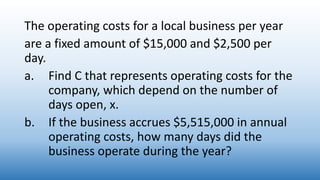 The operating costs for a local business per year
are a fixed amount of $15,000 and $2,500 per
day.
a. Find C that represents operating costs for the
company, which depend on the number of
days open, x.
b. If the business accrues $5,515,000 in annual
operating costs, how many days did the
business operate during the year?
 