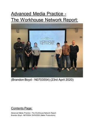 Advanced Media Practice - The Workhouse Network Report:
Brandon Boyd - N0703554 25/03/2020 (Matte Productions)
Advanced Media Practice -
The Workhouse Network Report:
(Brandon Boyd - N0703554) (23rd April 2020)
Contents Page:
 