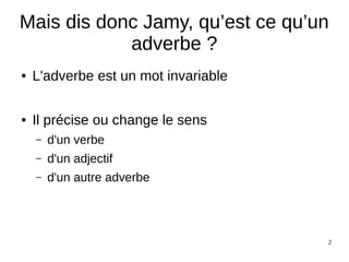 2
Mais dis donc Jamy, qu’est ce qu’un
adverbe ?
● L'adverbe est un mot invariable
● Il précise ou change le sens
– d'un verbe
– d'un adjectif
– d'un autre adverbe
 