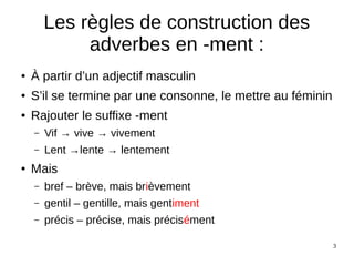 3
Les règles de construction des
adverbes en -ment :
● À partir d’un adjectif masculin
● S’il se termine par une consonne, le mettre au féminin
● Rajouter le suffixe -ment
– Vif → vive → vivement
– Lent →lente → lentement
● Mais
– bref – brève, mais brièvement
– gentil – gentille, mais gentiment
– précis – précise, mais précisément
 