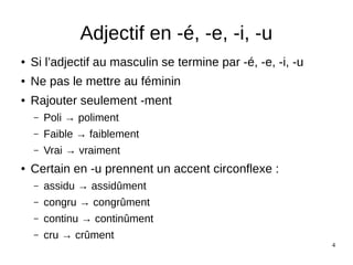 4
Adjectif en -é, -e, -i, -u
● Si l’adjectif au masculin se termine par -é, -e, -i, -u
● Ne pas le mettre au féminin
● Rajouter seulement -ment
– Poli → poliment
– Faible → faiblement
– Vrai → vraiment
● Certain en -u prennent un accent circonflexe :
– assidu → assidûment
– congru → congrûment
– continu → continûment
– cru → crûment
 