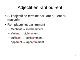 5
Adjectif en -ant ou -ent
● Si l’adjectif se termine par -ant ou -ent au
masculin
● Remplacer -nt par -mment
– Méchant → méchamment
– Violent → violemment
– suffisant → suffisamment
– apparent → apparemment
 