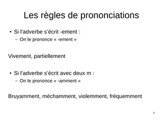 6
Les règles de prononciations
● Si l’adverbe s’écrit -ement :
– On le prononce « -ement »
Vivement, partiellement
● Si l’adverbe s’écrit avec deux m :
– On le prononce « -amment »
Bruyamment, méchamment, violemment, fréquemment
 