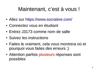 8
Maintenant, c’est à vous !
● Allez sur https://www.socrative.com/
● Connectez vous en étudiant
● Entrez J3173 comme nom de salle
● Suivez les instructions
● Faites le vraiment, cela vous montrera où et
pourquoi vous faites des erreurs ;)
● Attention parfois plusieurs réponses sont
possibles
 