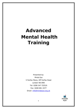 Advanced
Mental Health
  Training




          Presented by:
            Minds Eye
 5 Fairfax Mews, Off Fairfax Road
         London N8 0NN
      Tel: 0208 347 7225/6
      Fax: 0208 881 2477
  Email: info@mindseye.org.uk




                1
 