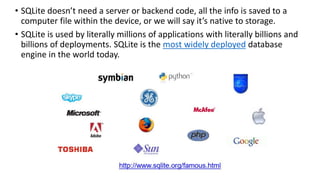 • SQLite doesn’t need a server or backend code, all the info is saved to a
computer file within the device, or we will say it’s native to storage.
• SQLite is used by literally millions of applications with literally billions and
billions of deployments. SQLite is the most widely deployed database
engine in the world today.
 