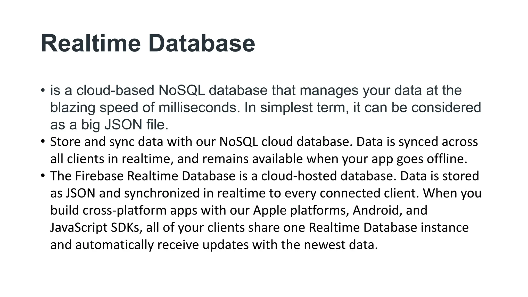 Realtime Database
• is a cloud-based NoSQL database that manages your data at the
blazing speed of milliseconds. In simplest term, it can be considered
as a big JSON file.
• Store and sync data with our NoSQL cloud database. Data is synced across
all clients in realtime, and remains available when your app goes offline.
• The Firebase Realtime Database is a cloud-hosted database. Data is stored
as JSON and synchronized in realtime to every connected client. When you
build cross-platform apps with our Apple platforms, Android, and
JavaScript SDKs, all of your clients share one Realtime Database instance
and automatically receive updates with the newest data.
 