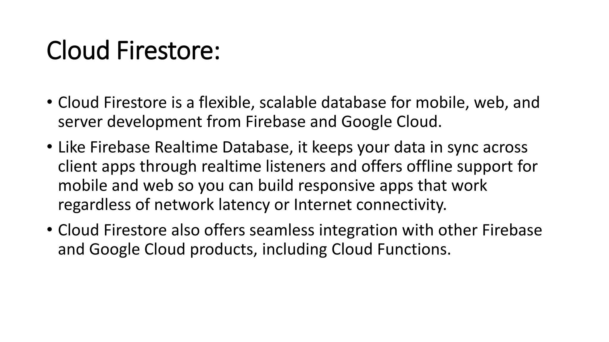 Cloud Firestore:
• Cloud Firestore is a flexible, scalable database for mobile, web, and
server development from Firebase and Google Cloud.
• Like Firebase Realtime Database, it keeps your data in sync across
client apps through realtime listeners and offers offline support for
mobile and web so you can build responsive apps that work
regardless of network latency or Internet connectivity.
• Cloud Firestore also offers seamless integration with other Firebase
and Google Cloud products, including Cloud Functions.
 