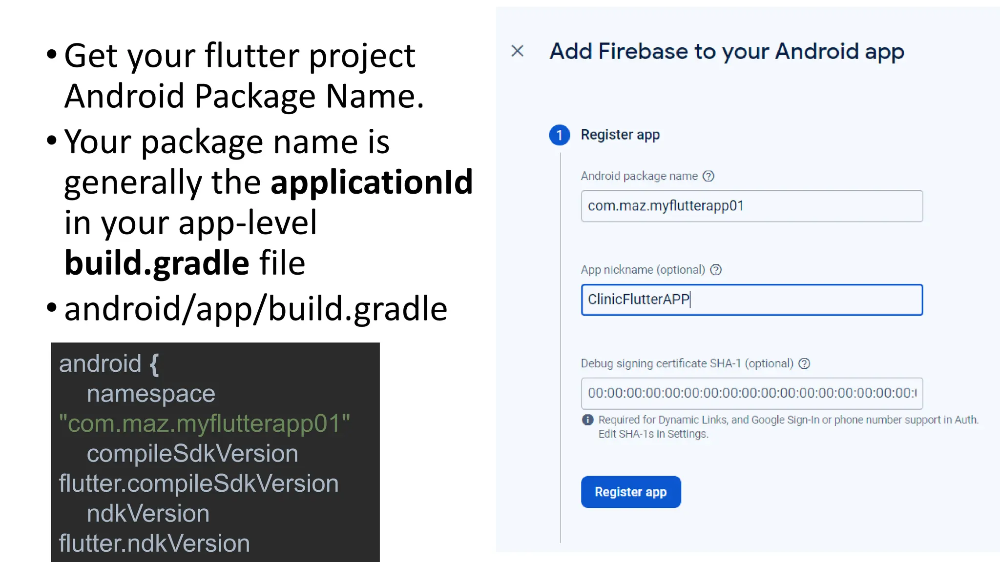 •Get your flutter project
Android Package Name.
•Your package name is
generally the applicationId
in your app-level
build.gradle file
•android/app/build.gradle
android {
namespace
"com.maz.myflutterapp01"
compileSdkVersion
flutter.compileSdkVersion
ndkVersion
flutter.ndkVersion
 
