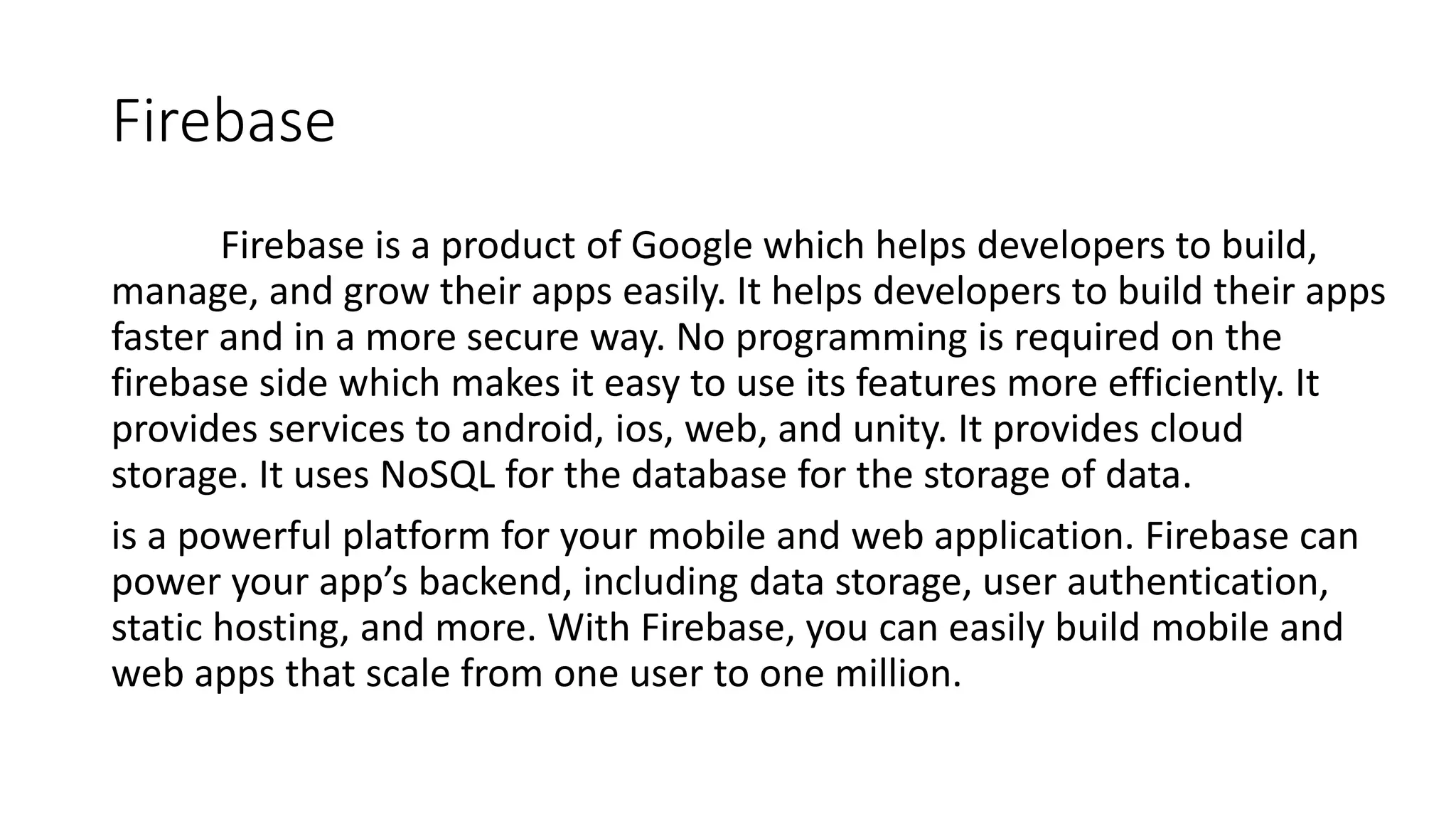 Firebase
Firebase is a product of Google which helps developers to build,
manage, and grow their apps easily. It helps developers to build their apps
faster and in a more secure way. No programming is required on the
firebase side which makes it easy to use its features more efficiently. It
provides services to android, ios, web, and unity. It provides cloud
storage. It uses NoSQL for the database for the storage of data.
is a powerful platform for your mobile and web application. Firebase can
power your app’s backend, including data storage, user authentication,
static hosting, and more. With Firebase, you can easily build mobile and
web apps that scale from one user to one million.
 