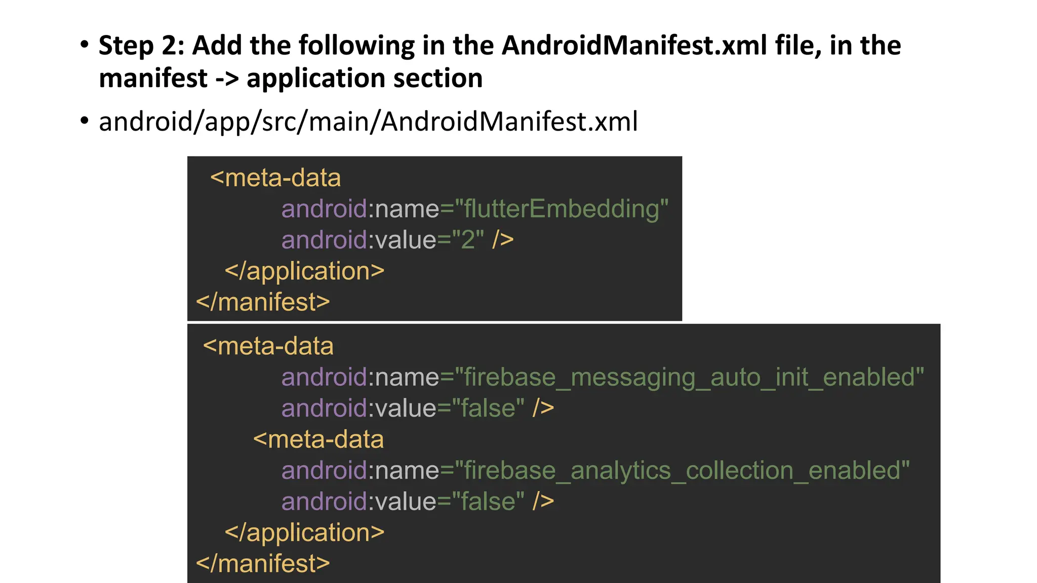 • Step 2: Add the following in the AndroidManifest.xml file, in the
manifest -> application section
• android/app/src/main/AndroidManifest.xml
<meta-data
android:name="firebase_messaging_auto_init_enabled"
android:value="false" />
<meta-data
android:name="firebase_analytics_collection_enabled"
android:value="false" />
</application>
</manifest>
<meta-data
android:name="flutterEmbedding"
android:value="2" />
</application>
</manifest>
 