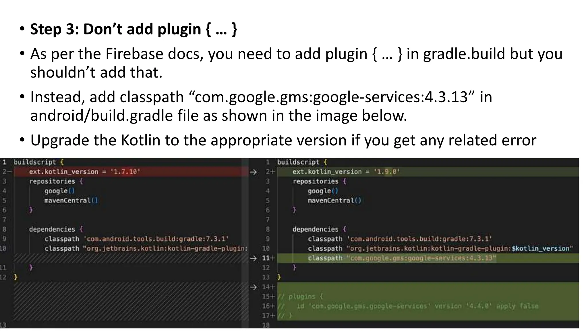 • Step 3: Don’t add plugin { … }
• As per the Firebase docs, you need to add plugin { … } in gradle.build but you
shouldn’t add that.
• Instead, add classpath “com.google.gms:google-services:4.3.13” in
android/build.gradle file as shown in the image below.
• Upgrade the Kotlin to the appropriate version if you get any related error
 