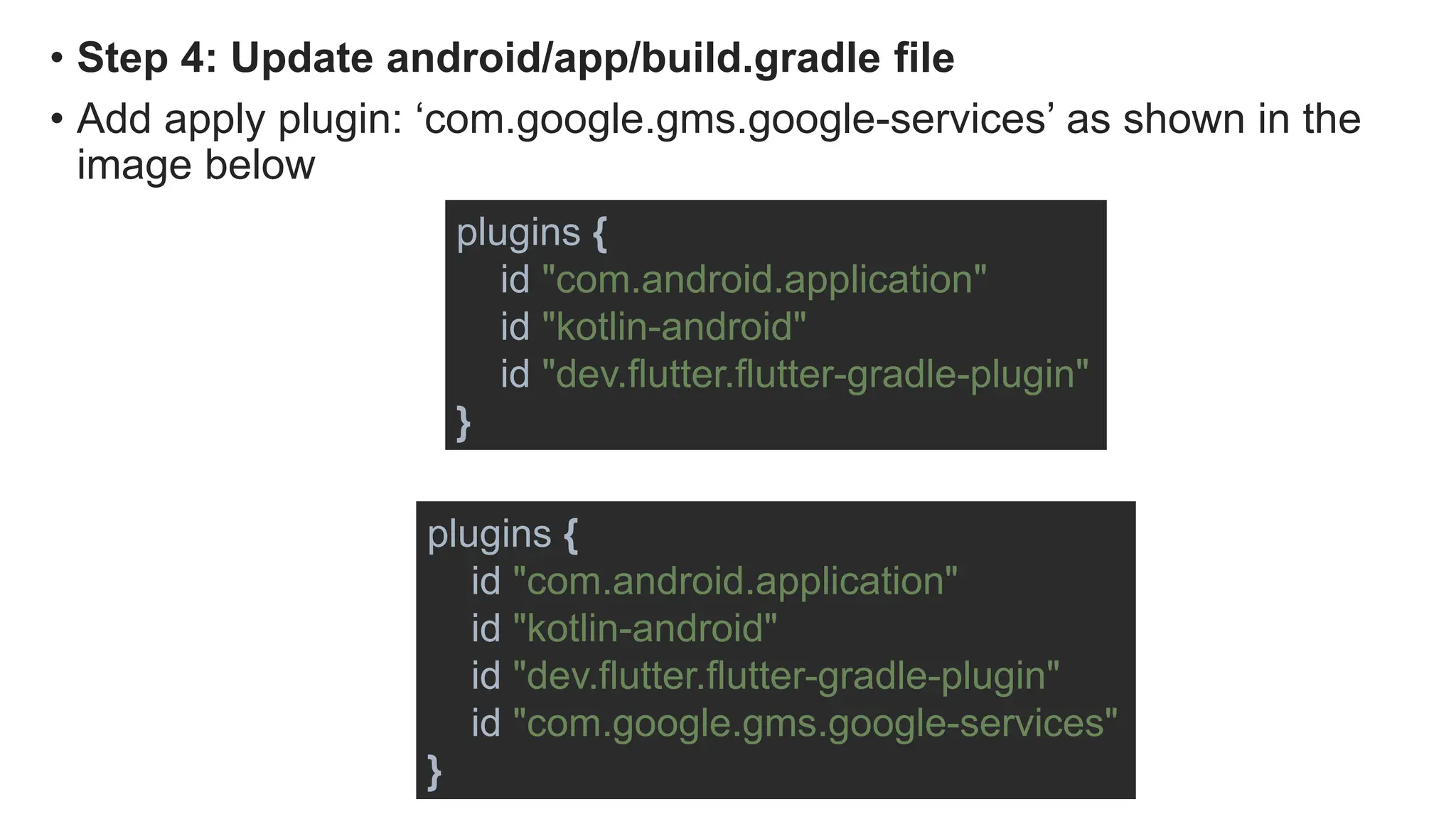 • Step 4: Update android/app/build.gradle file
• Add apply plugin: ‘com.google.gms.google-services’ as shown in the
image below
plugins {
id "com.android.application"
id "kotlin-android"
id "dev.flutter.flutter-gradle-plugin"
}
plugins {
id "com.android.application"
id "kotlin-android"
id "dev.flutter.flutter-gradle-plugin"
id "com.google.gms.google-services"
}
 