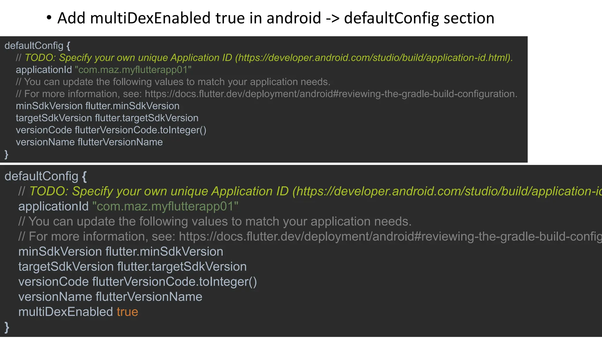 defaultConfig {
// TODO: Specify your own unique Application ID (https://developer.android.com/studio/build/application-id.html).
applicationId "com.maz.myflutterapp01"
// You can update the following values to match your application needs.
// For more information, see: https://docs.flutter.dev/deployment/android#reviewing-the-gradle-build-configuration.
minSdkVersion flutter.minSdkVersion
targetSdkVersion flutter.targetSdkVersion
versionCode flutterVersionCode.toInteger()
versionName flutterVersionName
}
defaultConfig {
// TODO: Specify your own unique Application ID (https://developer.android.com/studio/build/application-id
applicationId "com.maz.myflutterapp01"
// You can update the following values to match your application needs.
// For more information, see: https://docs.flutter.dev/deployment/android#reviewing-the-gradle-build-config
minSdkVersion flutter.minSdkVersion
targetSdkVersion flutter.targetSdkVersion
versionCode flutterVersionCode.toInteger()
versionName flutterVersionName
multiDexEnabled true
}
• Add multiDexEnabled true in android -> defaultConfig section
 