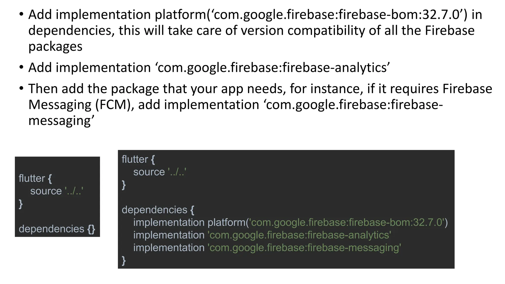 • Add implementation platform(‘com.google.firebase:firebase-bom:32.7.0’) in
dependencies, this will take care of version compatibility of all the Firebase
packages
• Add implementation ‘com.google.firebase:firebase-analytics’
• Then add the package that your app needs, for instance, if it requires Firebase
Messaging (FCM), add implementation ‘com.google.firebase:firebase-
messaging’
flutter {
source '../..'
}
dependencies {}
flutter {
source '../..'
}
dependencies {
implementation platform('com.google.firebase:firebase-bom:32.7.0')
implementation 'com.google.firebase:firebase-analytics'
implementation 'com.google.firebase:firebase-messaging'
}
 