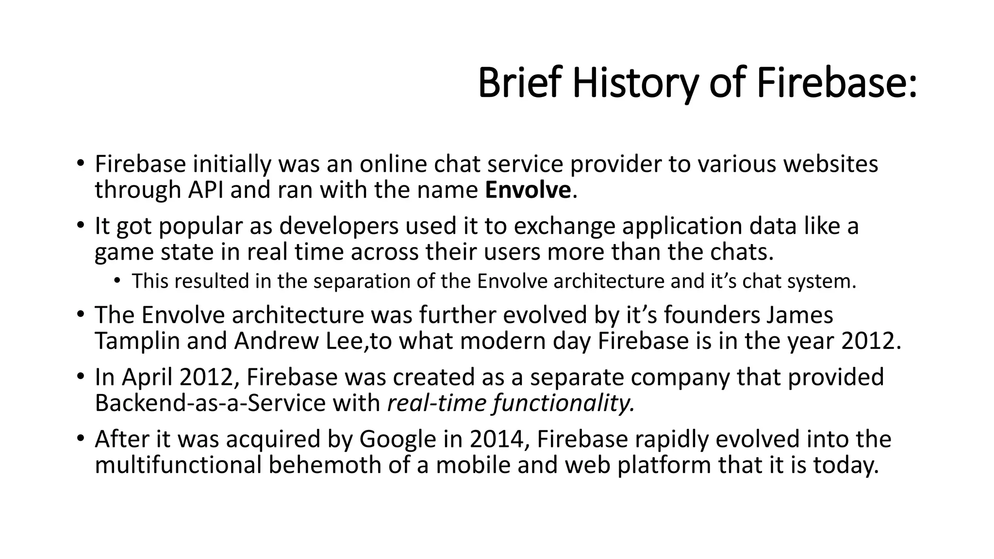 Brief History of Firebase:
• Firebase initially was an online chat service provider to various websites
through API and ran with the name Envolve.
• It got popular as developers used it to exchange application data like a
game state in real time across their users more than the chats.
• This resulted in the separation of the Envolve architecture and it’s chat system.
• The Envolve architecture was further evolved by it’s founders James
Tamplin and Andrew Lee,to what modern day Firebase is in the year 2012.
• In April 2012, Firebase was created as a separate company that provided
Backend-as-a-Service with real-time functionality.
• After it was acquired by Google in 2014, Firebase rapidly evolved into the
multifunctional behemoth of a mobile and web platform that it is today.
 