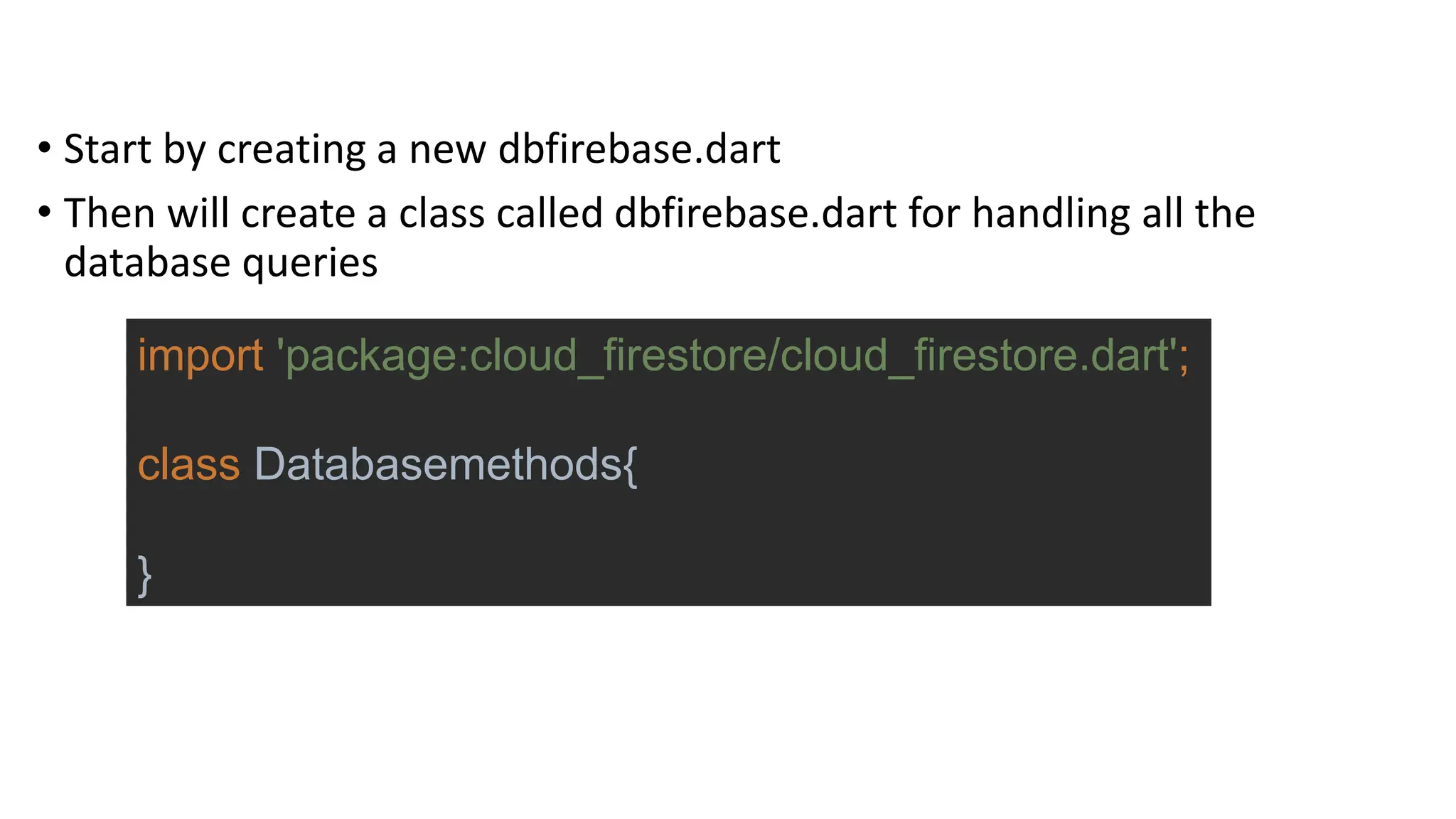 • Start by creating a new dbfirebase.dart
• Then will create a class called dbfirebase.dart for handling all the
database queries
import 'package:cloud_firestore/cloud_firestore.dart';
class Databasemethods{
}
 