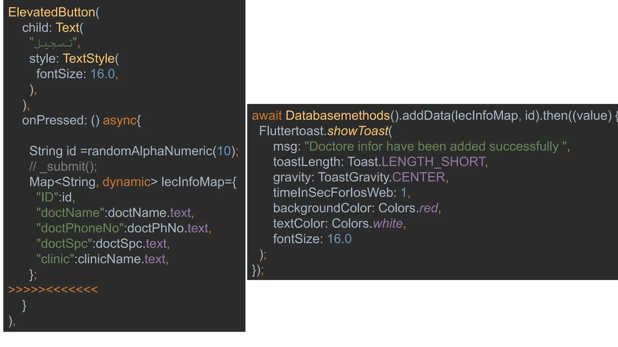 ElevatedButton(
child: Text(
"‫"تسجيل‬,
style: TextStyle(
fontSize: 16.0,
),
),
onPressed: () async{
String id =randomAlphaNumeric(10);
// _submit();
Map<String, dynamic> lecInfoMap={
"ID":id,
"doctName":doctName.text,
"doctPhoneNo":doctPhNo.text,
"doctSpc":doctSpc.text,
"clinic":clinicName.text,
};
>>>>><<<<<<<
}
),
await Databasemethods().addData(lecInfoMap, id).then((value) {
Fluttertoast.showToast(
msg: "Doctore infor have been added successfully ",
toastLength: Toast.LENGTH_SHORT,
gravity: ToastGravity.CENTER,
timeInSecForIosWeb: 1,
backgroundColor: Colors.red,
textColor: Colors.white,
fontSize: 16.0
);
});
 