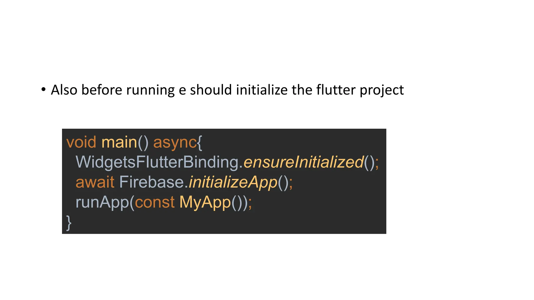 • Also before running e should initialize the flutter project
void main() async{
WidgetsFlutterBinding.ensureInitialized();
await Firebase.initializeApp();
runApp(const MyApp());
}
 