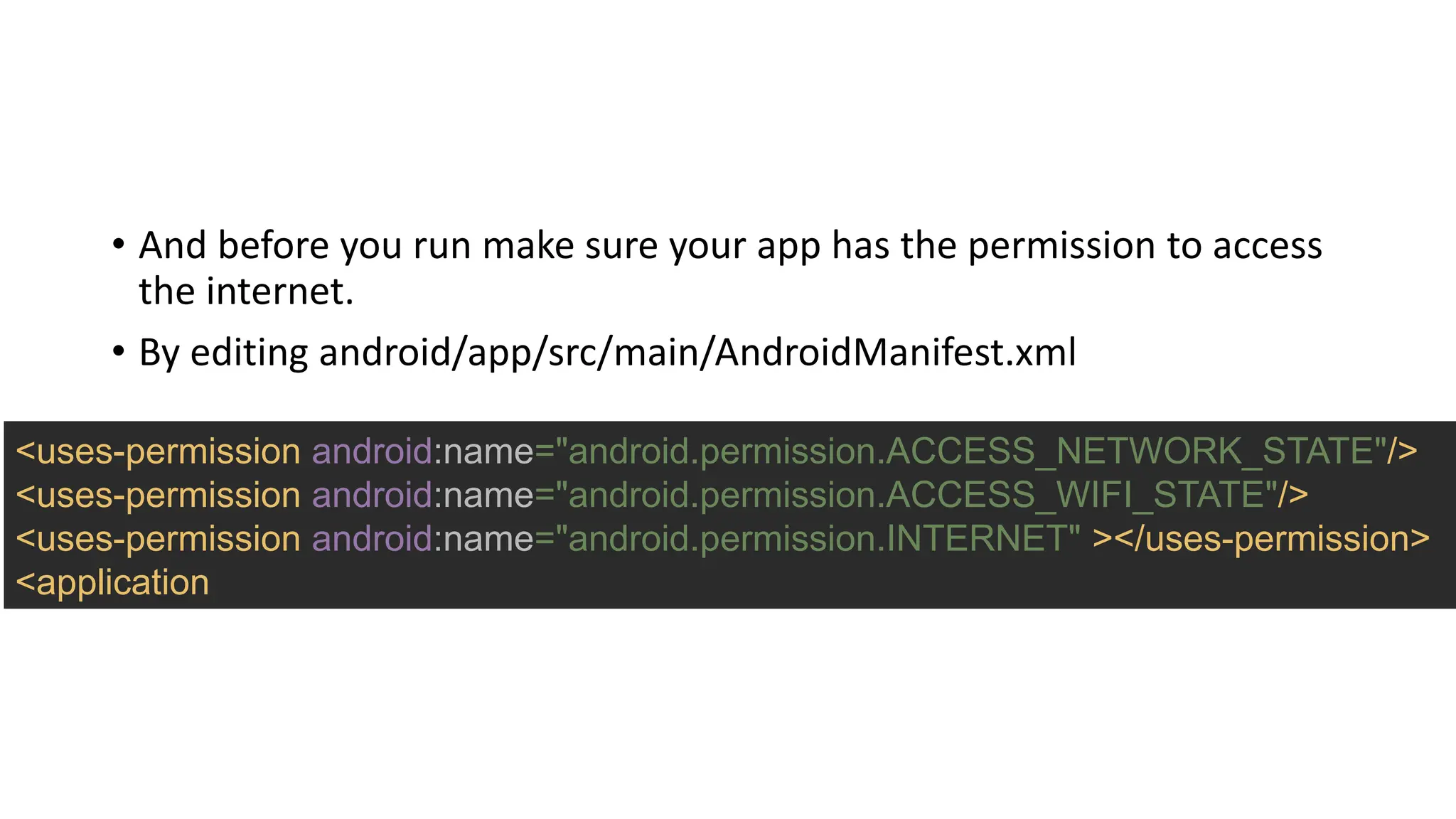 • And before you run make sure your app has the permission to access
the internet.
• By editing android/app/src/main/AndroidManifest.xml
<uses-permission android:name="android.permission.ACCESS_NETWORK_STATE"/>
<uses-permission android:name="android.permission.ACCESS_WIFI_STATE"/>
<uses-permission android:name="android.permission.INTERNET" ></uses-permission>
<application
 