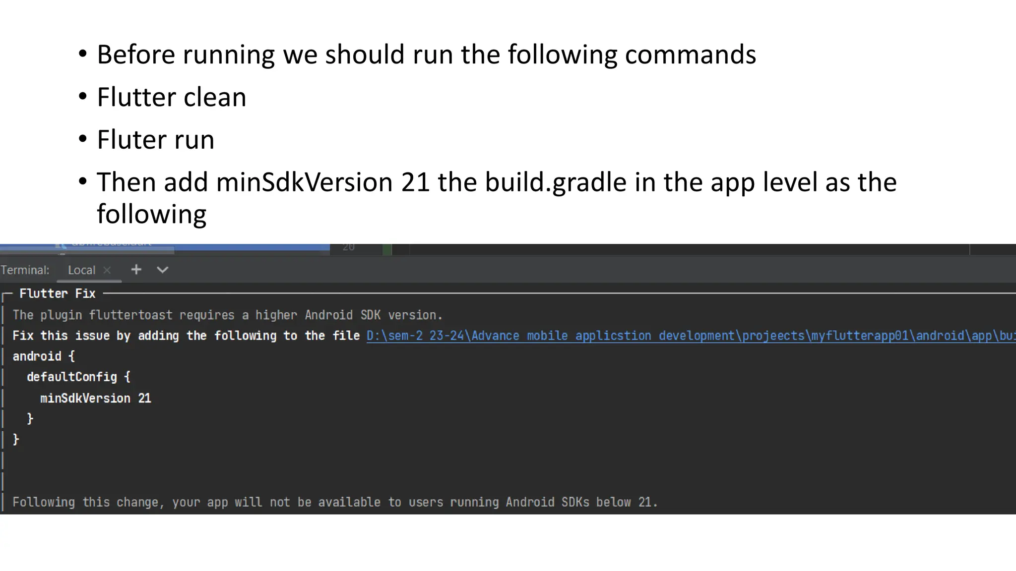 • Before running we should run the following commands
• Flutter clean
• Fluter run
• Then add minSdkVersion 21 the build.gradle in the app level as the
following
 