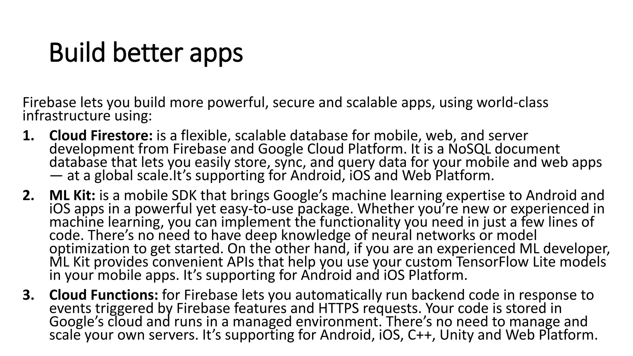 Build better apps
Firebase lets you build more powerful, secure and scalable apps, using world-class
infrastructure using:
1. Cloud Firestore: is a flexible, scalable database for mobile, web, and server
development from Firebase and Google Cloud Platform. It is a NoSQL document
database that lets you easily store, sync, and query data for your mobile and web apps
— at a global scale.It’s supporting for Android, iOS and Web Platform.
2. ML Kit: is a mobile SDK that brings Google’s machine learning expertise to Android and
iOS apps in a powerful yet easy-to-use package. Whether you’re new or experienced in
machine learning, you can implement the functionality you need in just a few lines of
code. There’s no need to have deep knowledge of neural networks or model
optimization to get started. On the other hand, if you are an experienced ML developer,
ML Kit provides convenient APIs that help you use your custom TensorFlow Lite models
in your mobile apps. It’s supporting for Android and iOS Platform.
3. Cloud Functions: for Firebase lets you automatically run backend code in response to
events triggered by Firebase features and HTTPS requests. Your code is stored in
Google’s cloud and runs in a managed environment. There’s no need to manage and
scale your own servers. It’s supporting for Android, iOS, C++, Unity and Web Platform.
 
