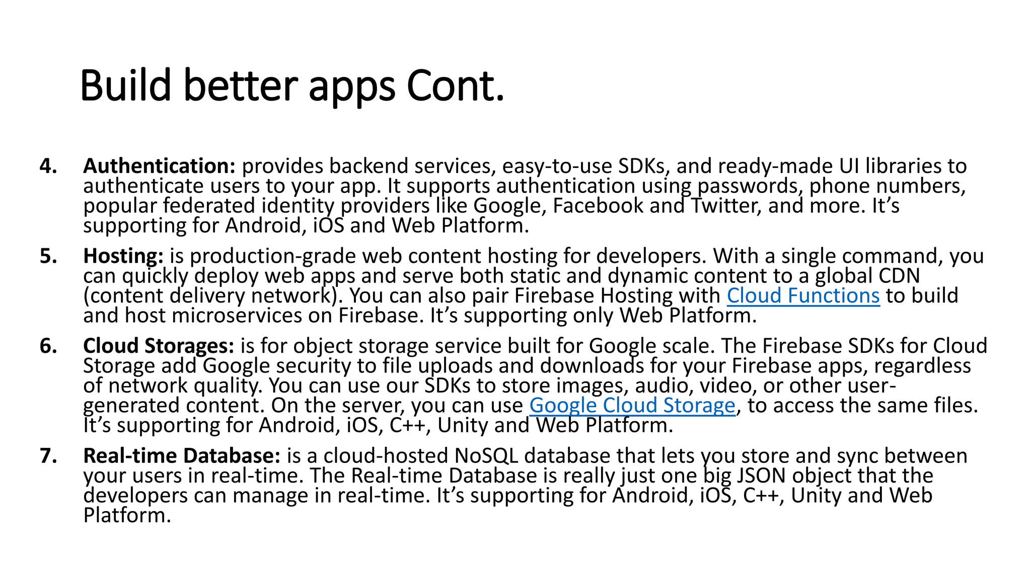 Build better apps Cont.
4. Authentication: provides backend services, easy-to-use SDKs, and ready-made UI libraries to
authenticate users to your app. It supports authentication using passwords, phone numbers,
popular federated identity providers like Google, Facebook and Twitter, and more. It’s
supporting for Android, iOS and Web Platform.
5. Hosting: is production-grade web content hosting for developers. With a single command, you
can quickly deploy web apps and serve both static and dynamic content to a global CDN
(content delivery network). You can also pair Firebase Hosting with Cloud Functions to build
and host microservices on Firebase. It’s supporting only Web Platform.
6. Cloud Storages: is for object storage service built for Google scale. The Firebase SDKs for Cloud
Storage add Google security to file uploads and downloads for your Firebase apps, regardless
of network quality. You can use our SDKs to store images, audio, video, or other user-
generated content. On the server, you can use Google Cloud Storage, to access the same files.
It’s supporting for Android, iOS, C++, Unity and Web Platform.
7. Real-time Database: is a cloud-hosted NoSQL database that lets you store and sync between
your users in real-time. The Real-time Database is really just one big JSON object that the
developers can manage in real-time. It’s supporting for Android, iOS, C++, Unity and Web
Platform.
 