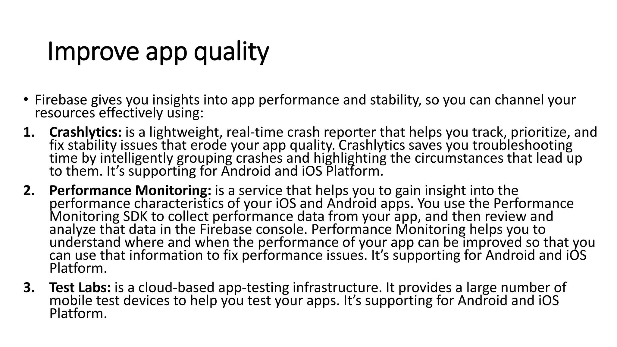Improve app quality
• Firebase gives you insights into app performance and stability, so you can channel your
resources effectively using:
1. Crashlytics: is a lightweight, real-time crash reporter that helps you track, prioritize, and
fix stability issues that erode your app quality. Crashlytics saves you troubleshooting
time by intelligently grouping crashes and highlighting the circumstances that lead up
to them. It’s supporting for Android and iOS Platform.
2. Performance Monitoring: is a service that helps you to gain insight into the
performance characteristics of your iOS and Android apps. You use the Performance
Monitoring SDK to collect performance data from your app, and then review and
analyze that data in the Firebase console. Performance Monitoring helps you to
understand where and when the performance of your app can be improved so that you
can use that information to fix performance issues. It’s supporting for Android and iOS
Platform.
3. Test Labs: is a cloud-based app-testing infrastructure. It provides a large number of
mobile test devices to help you test your apps. It’s supporting for Android and iOS
Platform.
 