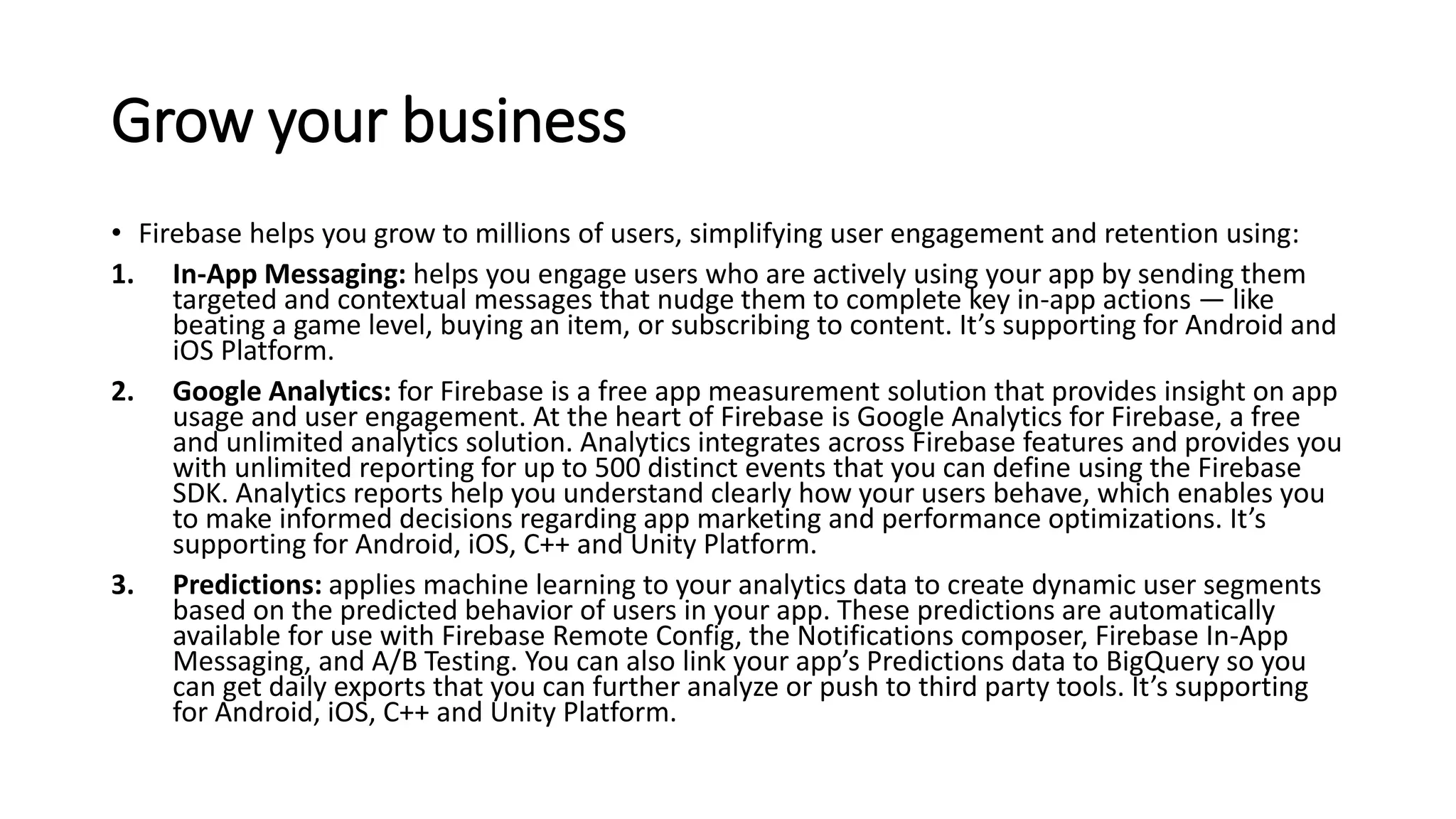 Grow your business
• Firebase helps you grow to millions of users, simplifying user engagement and retention using:
1. In-App Messaging: helps you engage users who are actively using your app by sending them
targeted and contextual messages that nudge them to complete key in-app actions — like
beating a game level, buying an item, or subscribing to content. It’s supporting for Android and
iOS Platform.
2. Google Analytics: for Firebase is a free app measurement solution that provides insight on app
usage and user engagement. At the heart of Firebase is Google Analytics for Firebase, a free
and unlimited analytics solution. Analytics integrates across Firebase features and provides you
with unlimited reporting for up to 500 distinct events that you can define using the Firebase
SDK. Analytics reports help you understand clearly how your users behave, which enables you
to make informed decisions regarding app marketing and performance optimizations. It’s
supporting for Android, iOS, C++ and Unity Platform.
3. Predictions: applies machine learning to your analytics data to create dynamic user segments
based on the predicted behavior of users in your app. These predictions are automatically
available for use with Firebase Remote Config, the Notifications composer, Firebase In-App
Messaging, and A/B Testing. You can also link your app’s Predictions data to BigQuery so you
can get daily exports that you can further analyze or push to third party tools. It’s supporting
for Android, iOS, C++ and Unity Platform.
 