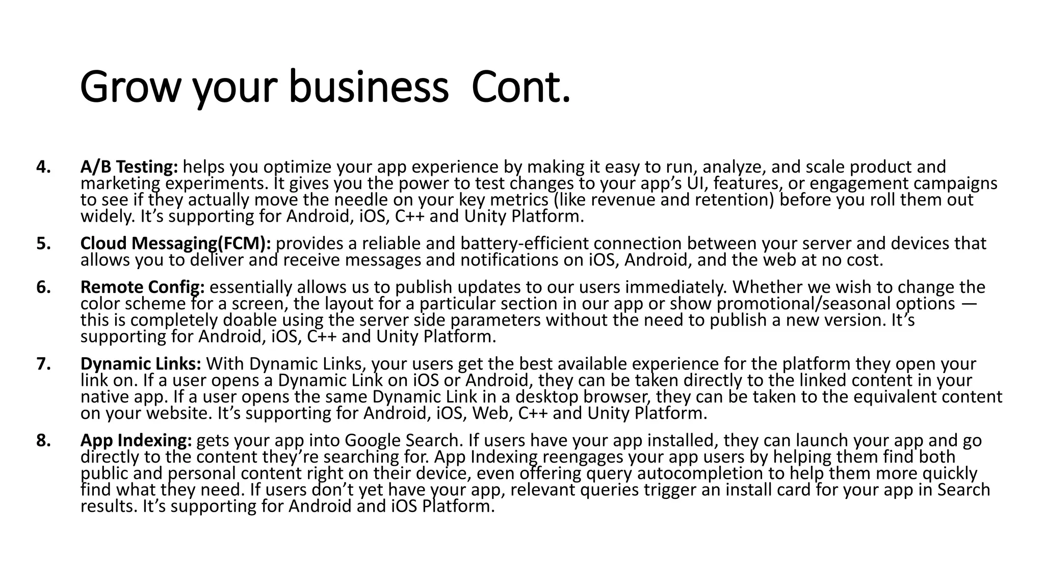 Grow your business Cont.
4. A/B Testing: helps you optimize your app experience by making it easy to run, analyze, and scale product and
marketing experiments. It gives you the power to test changes to your app’s UI, features, or engagement campaigns
to see if they actually move the needle on your key metrics (like revenue and retention) before you roll them out
widely. It’s supporting for Android, iOS, C++ and Unity Platform.
5. Cloud Messaging(FCM): provides a reliable and battery-efficient connection between your server and devices that
allows you to deliver and receive messages and notifications on iOS, Android, and the web at no cost.
6. Remote Config: essentially allows us to publish updates to our users immediately. Whether we wish to change the
color scheme for a screen, the layout for a particular section in our app or show promotional/seasonal options —
this is completely doable using the server side parameters without the need to publish a new version. It’s
supporting for Android, iOS, C++ and Unity Platform.
7. Dynamic Links: With Dynamic Links, your users get the best available experience for the platform they open your
link on. If a user opens a Dynamic Link on iOS or Android, they can be taken directly to the linked content in your
native app. If a user opens the same Dynamic Link in a desktop browser, they can be taken to the equivalent content
on your website. It’s supporting for Android, iOS, Web, C++ and Unity Platform.
8. App Indexing: gets your app into Google Search. If users have your app installed, they can launch your app and go
directly to the content they’re searching for. App Indexing reengages your app users by helping them find both
public and personal content right on their device, even offering query autocompletion to help them more quickly
find what they need. If users don’t yet have your app, relevant queries trigger an install card for your app in Search
results. It’s supporting for Android and iOS Platform.
 