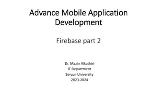 Advance Mobile Application
Development
Firebase part 2
Dr. Mazin Alkathiri
IT Department
Seiyun University
2023-2024
 