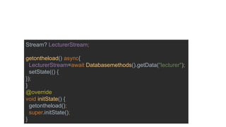 Stream? LecturerStream;
getontheload() async{
LecturerStream=await Databasemethods().getData("lecturer");
setState(() {
});
}
@override
void initState() {
getontheload();
super.initState();
}
 