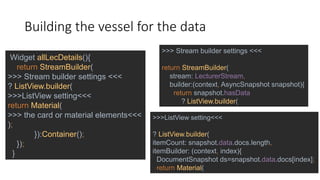 Building the vessel for the data
Widget allLecDetails(){
return StreamBuilder(
>>> Stream builder settings <<<
? ListView.builder(
>>>ListView setting<<<
return Material(
>>> the card or material elements<<<
);
}):Container();
});
}
>>> Stream builder settings <<<
return StreamBuilder(
stream: LecturerStream,
builder:(context, AsyncSnapshot snapshot){
return snapshot.hasData
? ListView.builder(
>>>ListView setting<<<
? ListView.builder(
itemCount: snapshot.data.docs.length,
itemBuilder: (context, index){
DocumentSnapshot ds=snapshot.data.docs[index];
return Material(
 