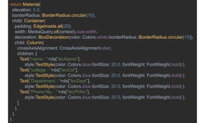 return Material(
elevation: 5.0,
borderRadius: BorderRadius.circular(10),
child: Container(
padding: EdgeInsets.all(20),
width: MediaQuery.of(context).size.width,
decoration: BoxDecoration(color: Colors.white,borderRadius: BorderRadius.circular(10)),
child: Column(
crossAxisAlignment: CrossAxisAlignment.start,
children: [
Text("name : "+ds["lecName"],
style:TextStyle(color: Colors.blue,fontSize: 20.0, fontWeight: FontWeight.bold) ),
Text("college : "+ds["lecCol"],
style:TextStyle(color: Colors.blue,fontSize: 20.0, fontWeight: FontWeight.bold) ),
Text("Department : "+ds["lecDept"],
style:TextStyle(color: Colors.blue,fontSize: 20.0, fontWeight: FontWeight.bold) ),
Text("Phone No. : "+ds["lecPhNo"],
style:TextStyle(color: Colors.blue,fontSize: 20.0, fontWeight: FontWeight.bold) ),
],
),
),
);
 