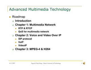 Advanced Multimedia Technology
    Roadmap
            Introduction
            Chapter 1: Multimedia Network
              RTP & RTCP
              QoS for multimedia network
            Chapter 2: Voice and Video Over IP
              SIP protocol
              VoIP
              VideoIP
            Chapter 3: MPEG-4 & H264



10/1/2007                Nguyen Chan Hung – Hanoi University of Technology   1
 