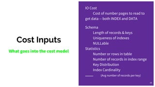 Cost Inputs
What goes into the cost model
IO Cost
Cost of number pages to read to
get data -- both INDEX and DATA
Schema
Length of records & keys
Uniqueness of indexes
NULLable
Statistics
Number or rows in table
Number of records in index range
Key Distribution
Index Cardinality
(Avg number of records per key)
10
 