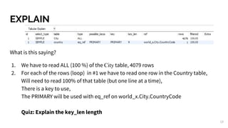 EXPLAIN
What is this saying?
1. We have to read ALL (100 %) of the City table, 4079 rows
2. For each of the rows (loop) in #1 we have to read one row in the Country table,
Will need to read 100% of that table (but one line at a time),
There is a key to use,
The PRIMARY will be used with eq_ref on world_x.City.CountryCode
Quiz: Explain the key_len length
13
 