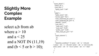 Slightly More
Complex
Example
select a,b from ab
where a > 10
and a < 25
and a NOT IN (11,19)
and (b < 5 or b > 10);
{
"query_block": {
"select_id": 1,
"cost_info": {
"query_cost": "2.40"
},
"table": {
"table_name": "ab",
"access_type": "ALL",
"rows_examined_per_scan": 7,
"rows_produced_per_join": 0,
"filtered": "14.29",
"cost_info": {
"read_cost": "2.20",
"eval_cost": "0.20",
"prefix_cost": "2.40",
"data_read_per_join": "15"
},
"used_columns": [
"a",
"b"
],
"attached_condition": "((`preso`.`ab`.`a` > 10) and
(`preso`.`ab`.`a` < 25) and (`preso`.`ab`.`a` not in (11,19))
and ((`preso`.`ab`.`b` < 5) or (`preso`.`ab`.`b` > 10)))"
}
}
}
17
 