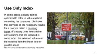 Use Only Index
In some cases, a query can be
optimized to retrieve values without
consulting the data rows. (An index
that provides all the necessary results
for a query is called a covering
index.) If a query uses from a table
only columns that are included in
some index, the selected values can
be retrieved from the index tree for
greater speed
https://dev.mysql.com/doc/refman/5.7/en/mysql-indexes.html
21
 